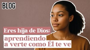 Eres hija de Dios: aprendiendo a verte como Él te ve